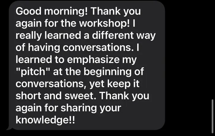 Text from Dana at Exit Community Realty: Thank you again for the workshop. I really learned a different way of having conversations. I learned to emphasize my pitch at the beginning of conversations, yet keep it short and sweet.